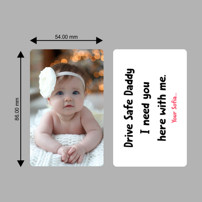 A heart-touching PVC wallet card designed to keep your little one close wherever you go.

Front Side: Features a sweet photo of baby Sofia, with warm lighting and soft tones that melt hearts.
Back Side: Displays a loving message in playful, childlike font:
“Drive Safe Daddy. I need you here with me.
– Your Sofia...